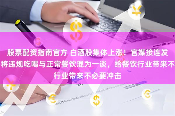 股票配资指南官方 白酒股集体上涨！官媒接连发文纠偏：将违规吃喝与正常餐饮混为一谈，给餐饮行业带来不必要冲击