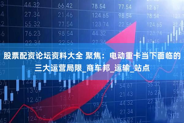 股票配资论坛资料大全 聚焦：电动重卡当下面临的三大运营局限_商车邦_运输_站点
