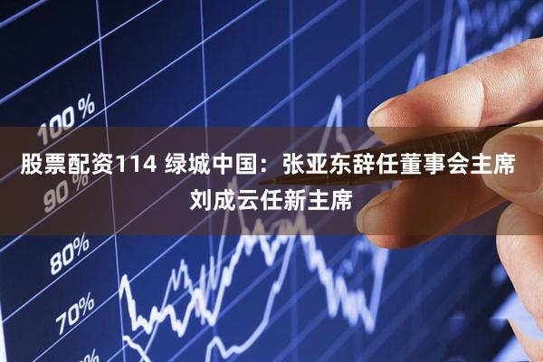 股票配资114 绿城中国：张亚东辞任董事会主席 刘成云任新主席