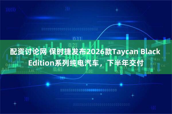 配资讨论网 保时捷发布2026款Taycan Black Edition系列纯电汽车，下半年交付
