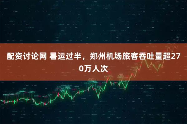配资讨论网 暑运过半，郑州机场旅客吞吐量超270万人次
