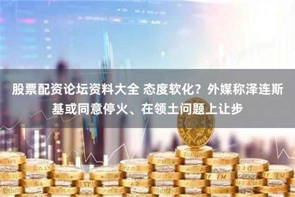 股票配资论坛资料大全 态度软化？外媒称泽连斯基或同意停火、在领土问题上让步