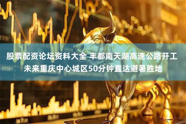 股票配资论坛资料大全 丰都南天湖高速公路开工 未来重庆中心城区50分钟直达避暑胜地