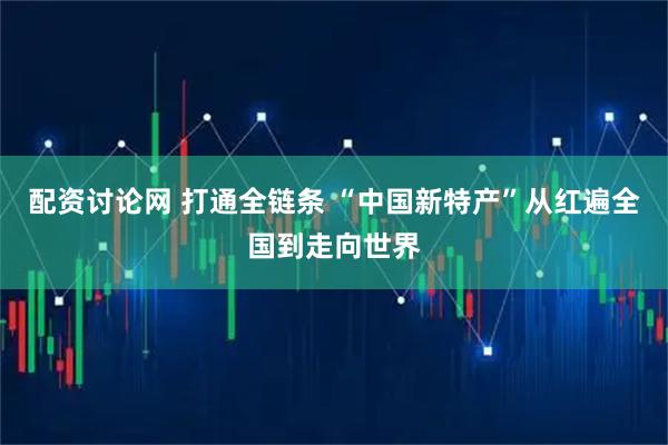 配资讨论网 打通全链条 “中国新特产”从红遍全国到走向世界