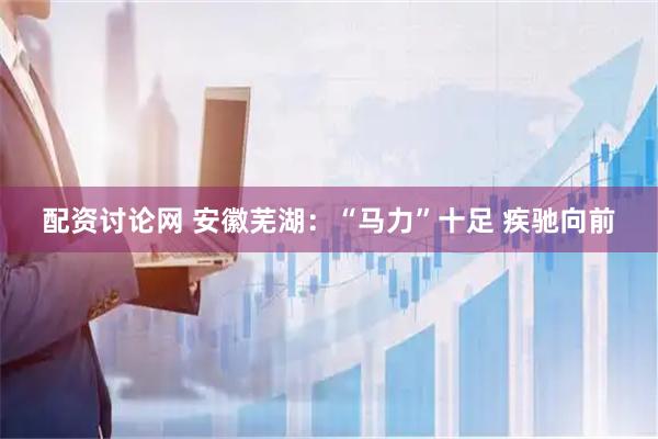 配资讨论网 安徽芜湖：“马力”十足 疾驰向前