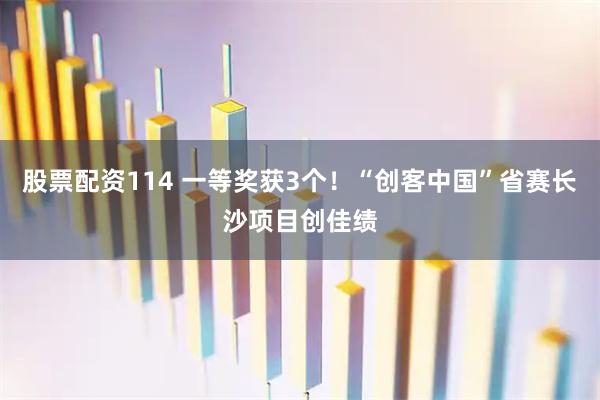 股票配资114 一等奖获3个！“创客中国”省赛长沙项目创佳绩