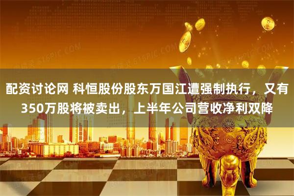 配资讨论网 科恒股份股东万国江遭强制执行，又有350万股将被卖出，上半年公司营收净利双降