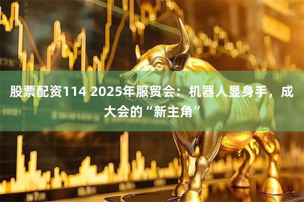 股票配资114 2025年服贸会：机器人显身手，成大会的“新主角”