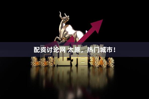 配资讨论网 太原，热门城市！