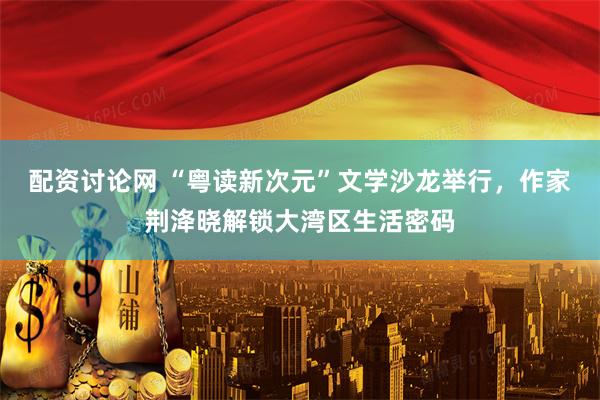 配资讨论网 “粤读新次元”文学沙龙举行，作家荆洚晓解锁大湾区生活密码