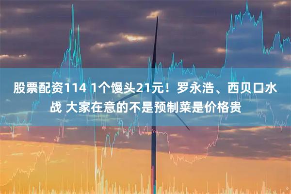 股票配资114 1个馒头21元！罗永浩、西贝口水战 大家在意的不是预制菜是价格贵