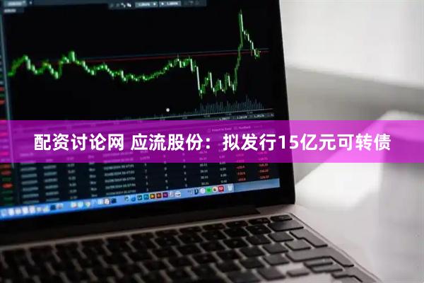 配资讨论网 应流股份：拟发行15亿元可转债