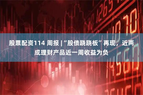 股票配资114 周报 |“股债跷跷板”再现，近两成理财产品近一周收益为负