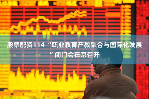 股票配资114 “职业教育产教融合与国际化发展”闭门会在京召开