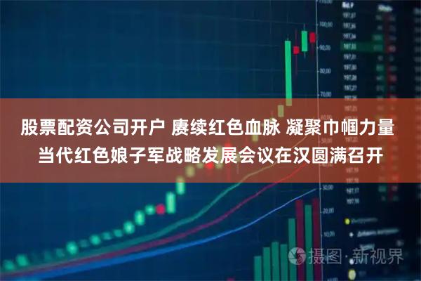 股票配资公司开户 赓续红色血脉 凝聚巾帼力量 当代红色娘子军战略发展会议在汉圆满召开