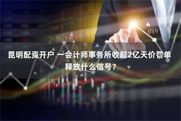 昆明配资开户 一会计师事务所收超2亿天价罚单 释放什么信号？