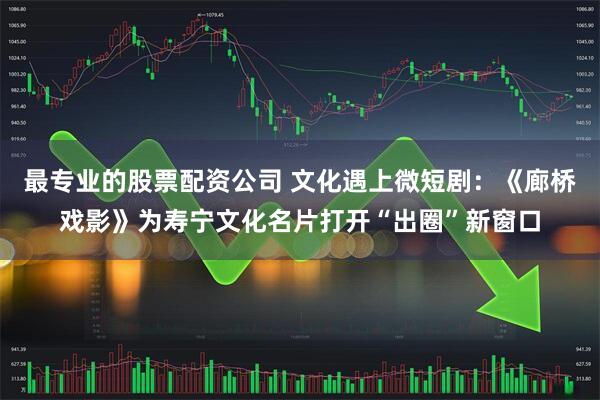 最专业的股票配资公司 文化遇上微短剧：《廊桥戏影》为寿宁文化名片打开“出圈”新窗口