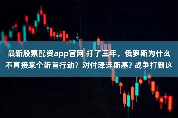 最新股票配资app官网 打了三年，俄罗斯为什么不直接来个斩首行动？对付泽连斯基? 战争打到这