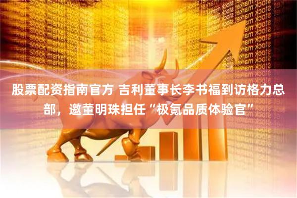 股票配资指南官方 吉利董事长李书福到访格力总部，邀董明珠担任“极氪品质体验官”