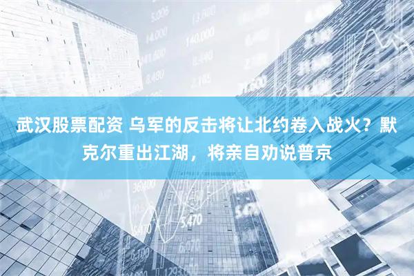武汉股票配资 乌军的反击将让北约卷入战火？默克尔重出江湖，将亲自劝说普京