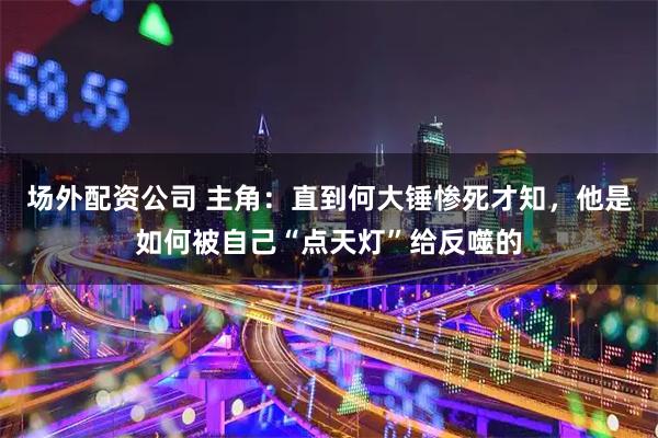 场外配资公司 主角：直到何大锤惨死才知，他是如何被自己“点天灯”给反噬的