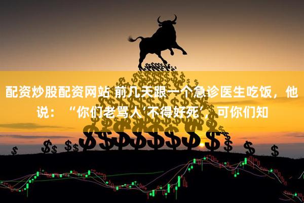 配资炒股配资网站 前几天跟一个急诊医生吃饭,他说: “你们老骂人‘不得好死’,可你们知