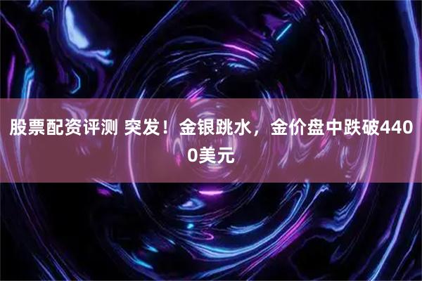 股票配资评测 突发！金银跳水，金价盘中跌破4400美元