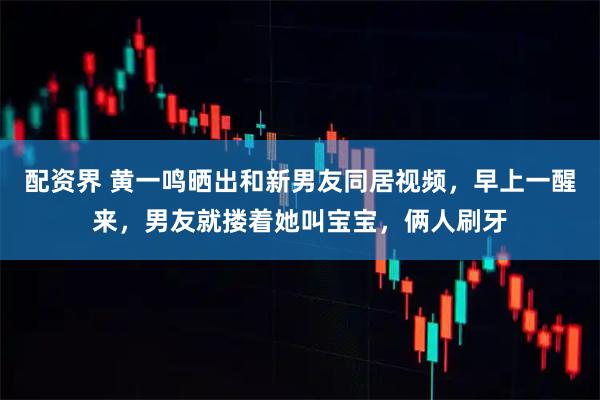 配资界 黄一鸣晒出和新男友同居视频,早上一醒来,男友就搂着她叫宝宝,俩人刷牙
